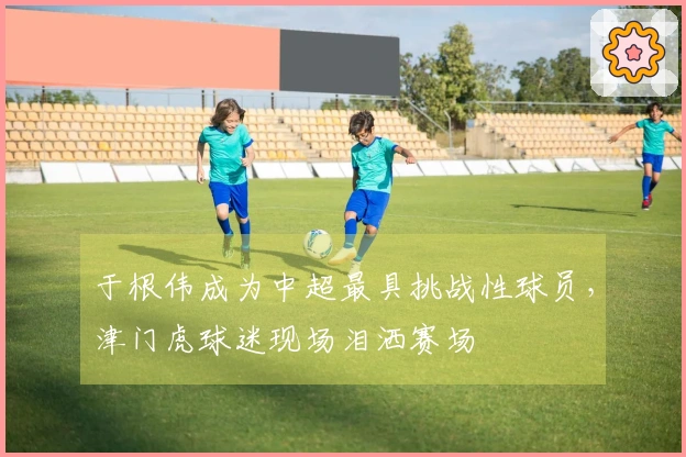于根伟成为中超最具挑战性球员，津门虎球迷现场泪洒赛场