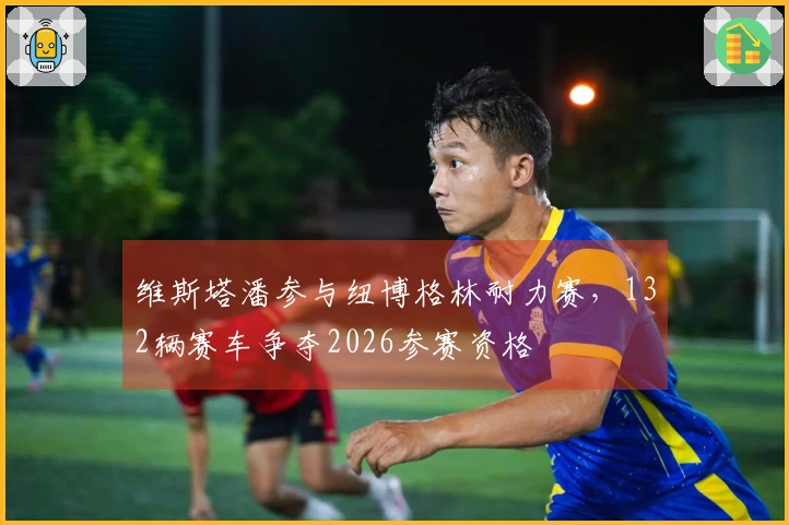 维斯塔潘参与纽博格林耐力赛，132辆赛车争夺2026参赛资格
