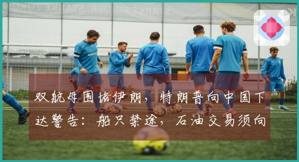 双航母围堵伊朗，特朗普向中国下达警告：船只禁途，石油交易须向美国寻求。