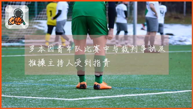 罗本因青年队比赛中与裁判争执及推搡主持人受到指责