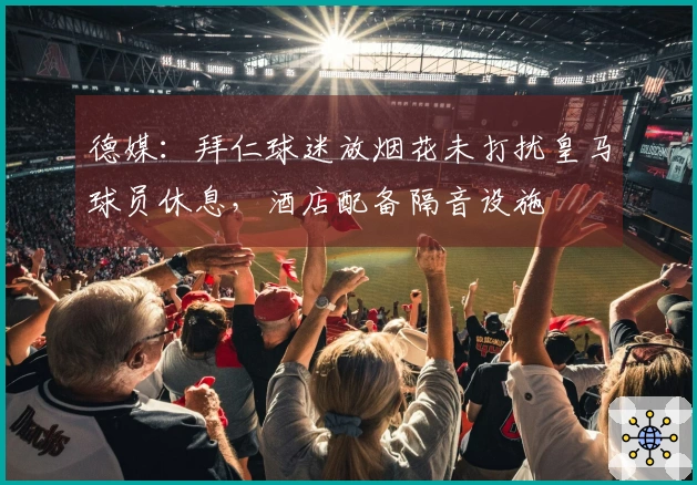 德媒：拜仁球迷放烟花未打扰皇马球员休息，酒店配备隔音设施