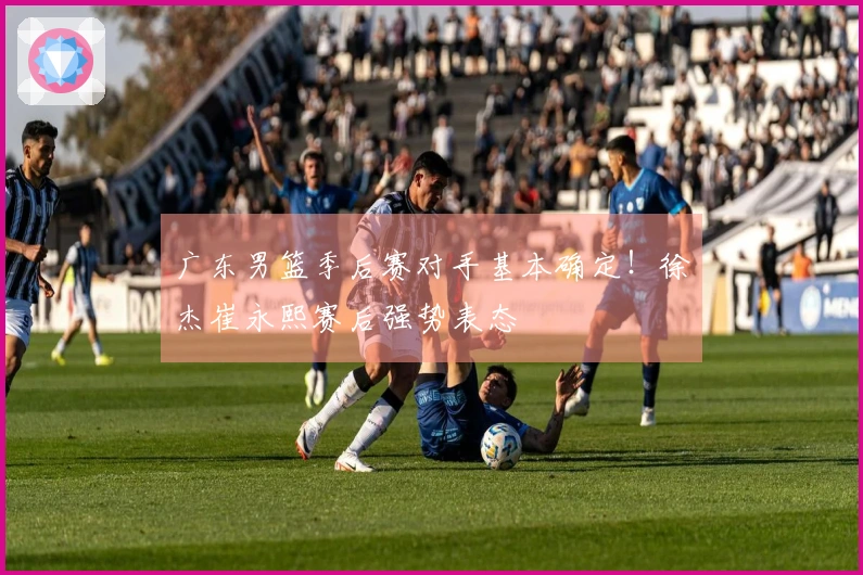广东男篮季后赛对手基本确定！徐杰崔永熙赛后强势表态