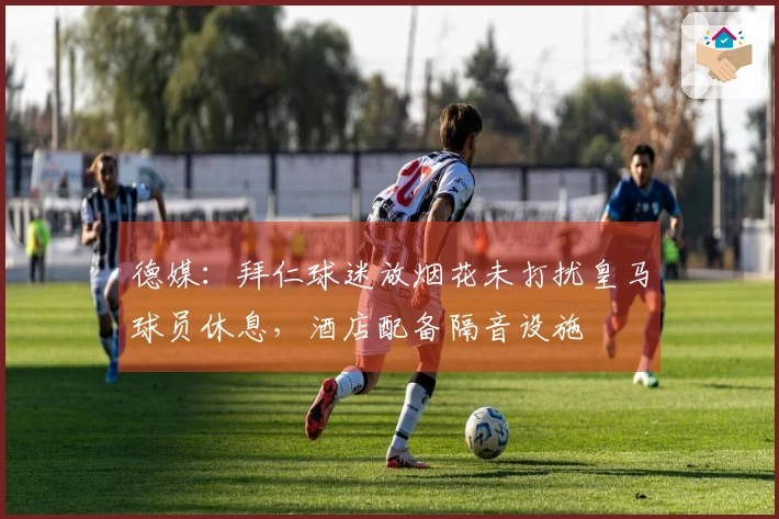 德媒：拜仁球迷放烟花未打扰皇马球员休息，酒店配备隔音设施
