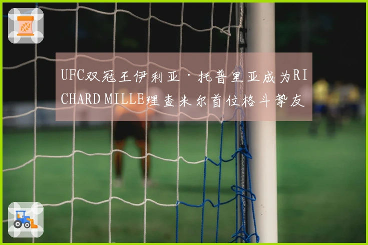 UFC双冠王伊利亚·托普里亚成为RICHARD MILLE理查米尔首位格斗挚友