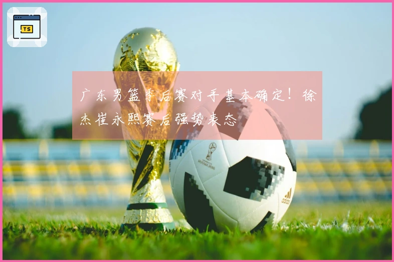广东男篮季后赛对手基本确定！徐杰崔永熙赛后强势表态