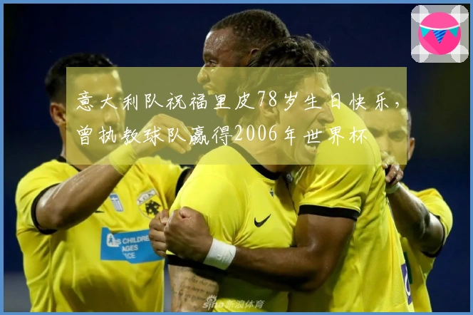 意大利队祝福里皮78岁生日快乐，曾执教球队赢得2006年世界杯