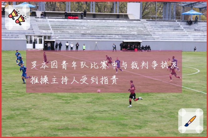 罗本因青年队比赛中与裁判争执及推搡主持人受到指责