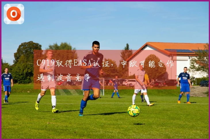 C919取得EASA认证，中欧可能合作遏制波音竞争