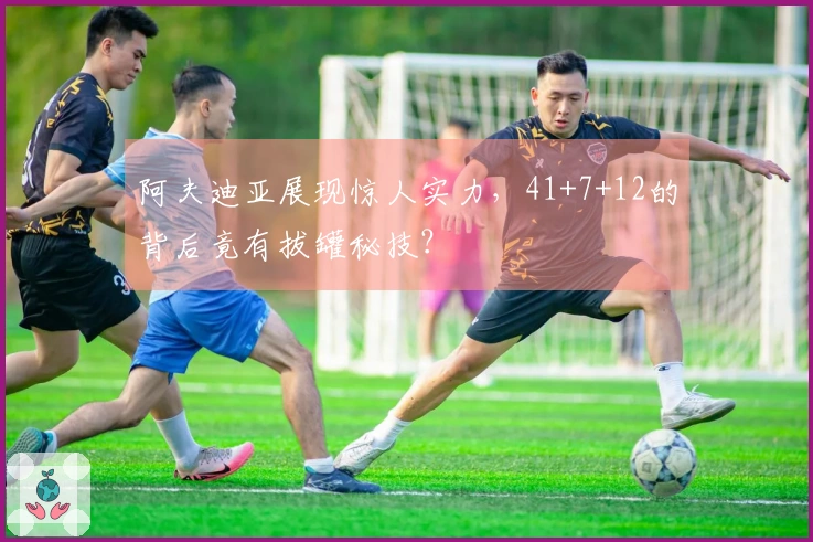 阿夫迪亚展现惊人实力，41+7+12的背后竟有拔罐秘技？