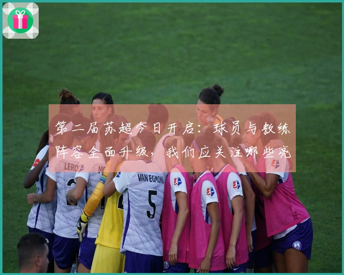 第二届苏超今日开启：球员与教练阵容全面升级，我们应关注哪些亮点