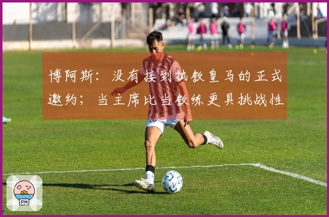 博阿斯：没有接到执教皇马的正式邀约；当主席比当教练更具挑战性