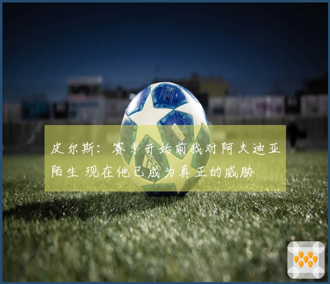 皮尔斯：赛季开始前我对阿夫迪亚陌生 现在他已成为真正的威胁